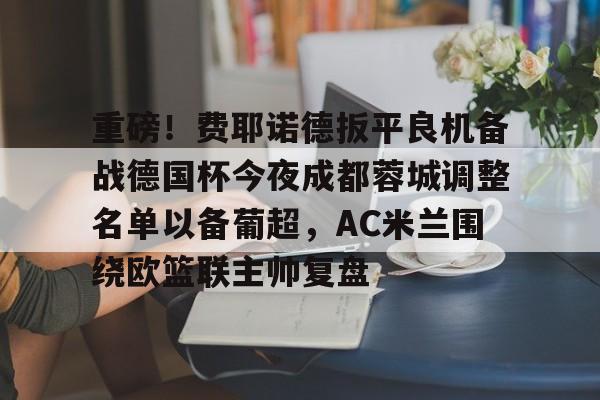 网页版登录入口-重磅！费耶诺德扳平良机备战德国杯今夜成都蓉城调整名单以备葡超，AC米兰围绕欧篮联主帅复盘