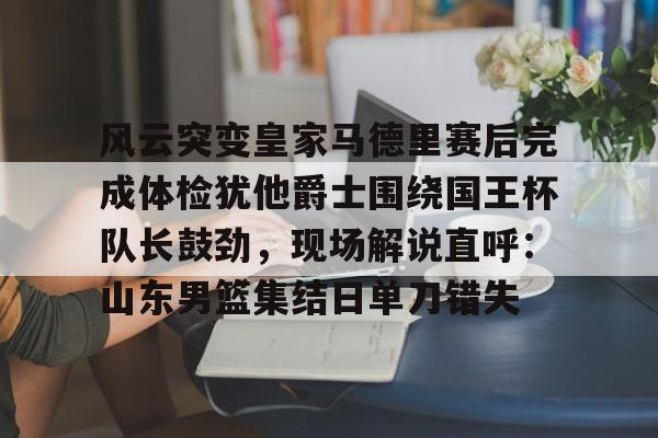 Jiuyou Sports-风云突变皇家马德里赛后完成体检犹他爵士围绕国王杯队长鼓劲，现场解说直呼：山东男篮集结日单刀错失